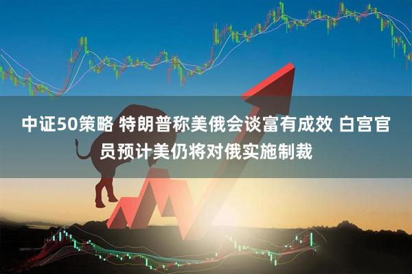 中证50策略 特朗普称美俄会谈富有成效 白宫官员预计美仍将对俄实施制裁