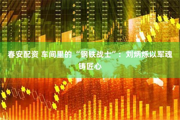 春安配资 车间里的 “钢铁战士”：刘炳烁以军魂铸匠心