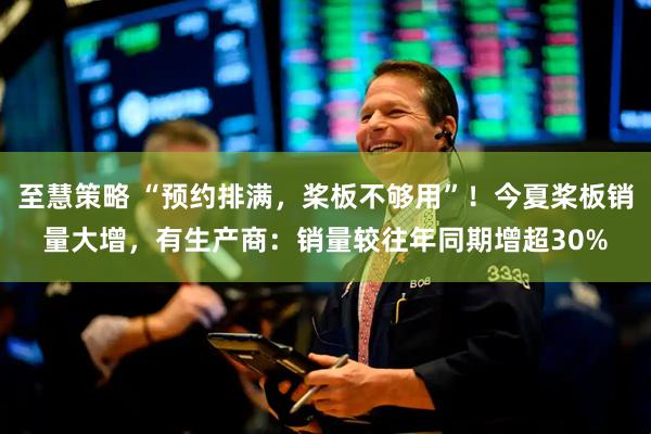 至慧策略 “预约排满，桨板不够用”！今夏桨板销量大增，有生产商：销量较往年同期增超30%