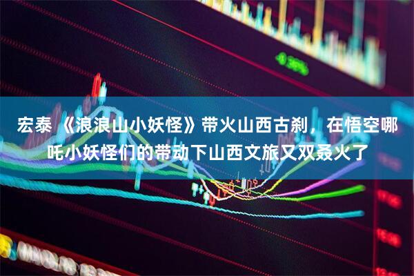宏泰 《浪浪山小妖怪》带火山西古刹，在悟空哪吒小妖怪们的带动下山西文旅又双叒火了