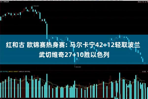 红和古 欧锦赛热身赛: 马尔卡宁42+12轻取波兰 武切维奇27+10胜以色列