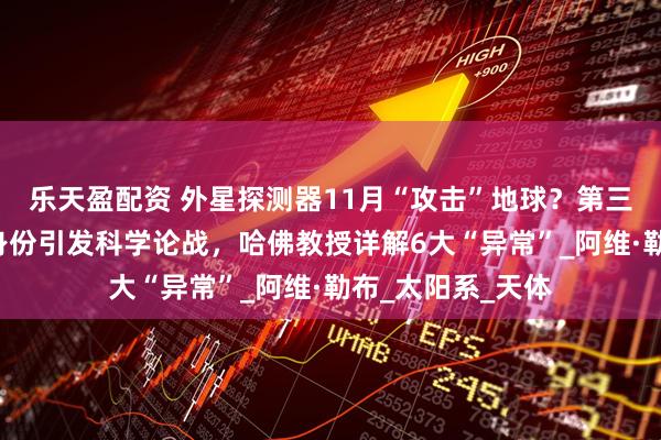 乐天盈配资 外星探测器11月“攻击”地球？第三位“星际访客”身份引发科学论战，哈佛教授详解6大“异常”_阿维·勒布_太阳系_天体