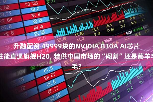 升融配资 49999块的NVIDIA B30A AI芯片, 性能直逼旗舰H20, 特供中国市场的“阉割”还是薅羊毛?