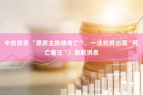 中岩投资 “原房主跳楼身亡”，一法拍房出现“死亡备注”！最新消息