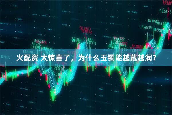 火配资 太惊喜了，为什么玉镯能越戴越润？