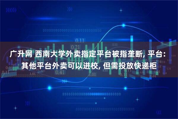 广升网 西南大学外卖指定平台被指垄断, 平台: 其他平台外卖可以进校, 但需投放快递柜
