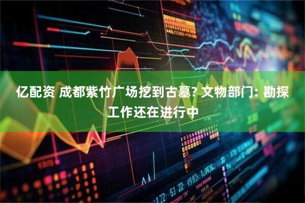 亿配资 成都紫竹广场挖到古墓? 文物部门: 勘探工作还在进行中