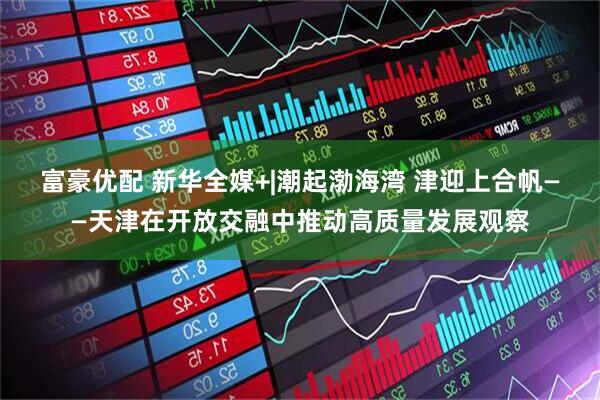 富豪优配 新华全媒+|潮起渤海湾 津迎上合帆——天津在开放交融中推动高质量发展观察