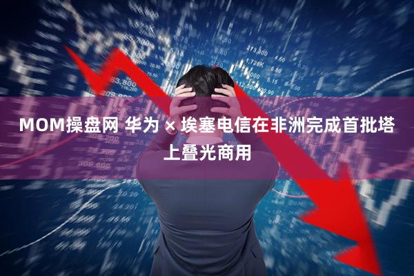 MOM操盘网 华为 × 埃塞电信在非洲完成首批塔上叠光商用