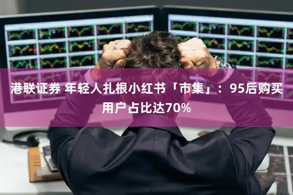 港联证券 年轻人扎根小红书「市集」：95后购买用户占比达70%
