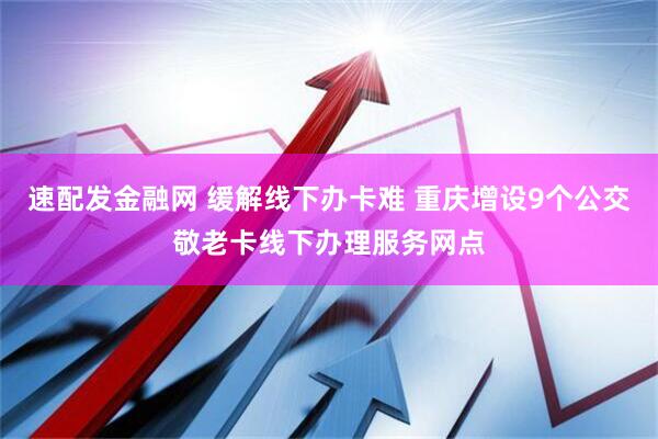 速配发金融网 缓解线下办卡难 重庆增设9个公交敬老卡线下办理服务网点