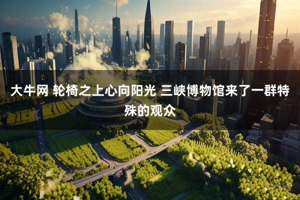 大牛网 轮椅之上心向阳光 三峡博物馆来了一群特殊的观众