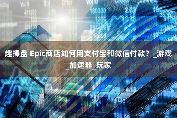 趣操盘 Epic商店如何用支付宝和微信付款？_游戏_加速器_玩家