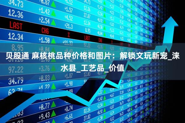 贝股通 麻核桃品种价格和图片：解锁文玩新宠_涞水县_工艺品_价值