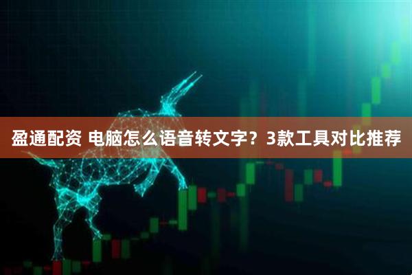盈通配资 电脑怎么语音转文字？3款工具对比推荐