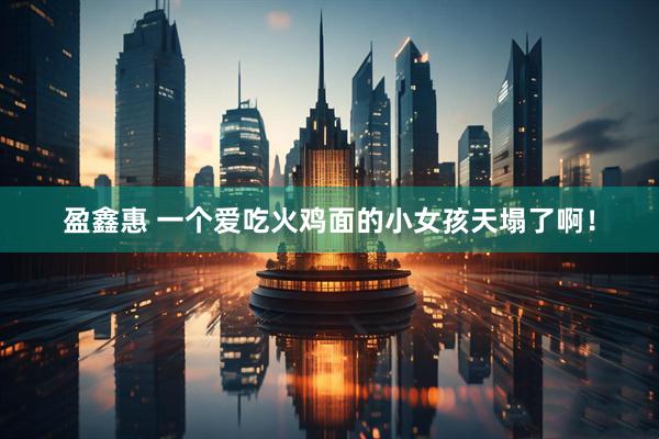 盈鑫惠 一个爱吃火鸡面的小女孩天塌了啊！