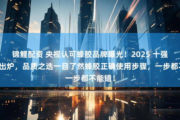 锦鲤配资 央视认可蜂胶品牌曝光！2025 十强排行榜出炉，品质之选一目了然蜂胶正确使用步骤，一步都不能错！