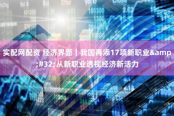 实配网配资 经济界面｜我国再添17项新职业 从新职业透视经济新活力
