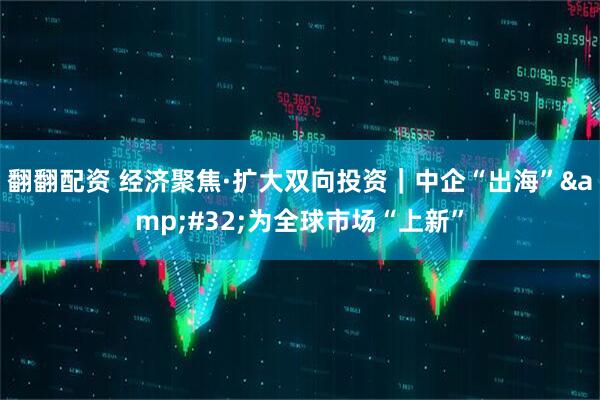 翻翻配资 经济聚焦·扩大双向投资｜中企“出海” 为全球市场“上新”