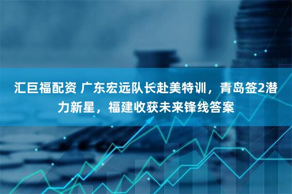汇巨福配资 广东宏远队长赴美特训，青岛签2潜力新星，福建收获未来锋线答案