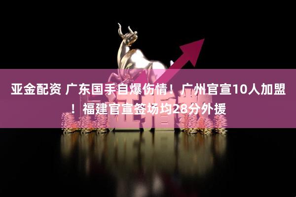 亚金配资 广东国手自爆伤情！广州官宣10人加盟！福建官宣签场均28分外援