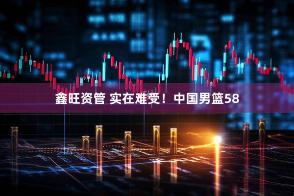 鑫旺资管 实在难受！中国男篮58