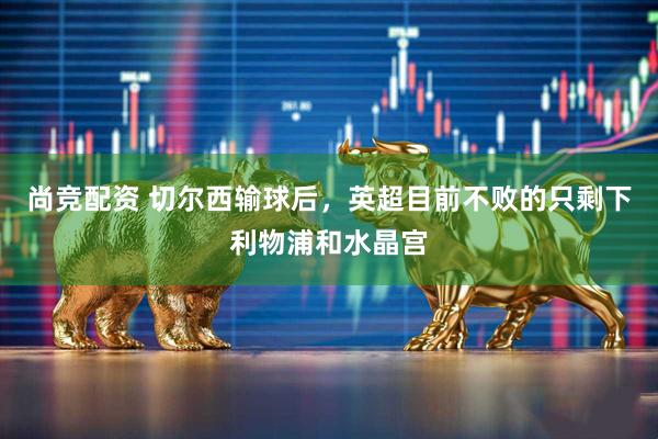 尚竞配资 切尔西输球后，英超目前不败的只剩下利物浦和水晶宫