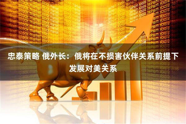 忠泰策略 俄外长：俄将在不损害伙伴关系前提下发展对美关系