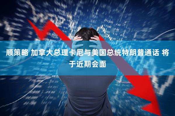 顺策略 加拿大总理卡尼与美国总统特朗普通话 将于近期会面