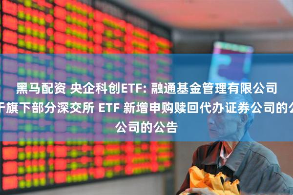 黑马配资 央企科创ETF: 融通基金管理有限公司关于旗下部分深交所 ETF 新增申购赎回代办证券公司的公告