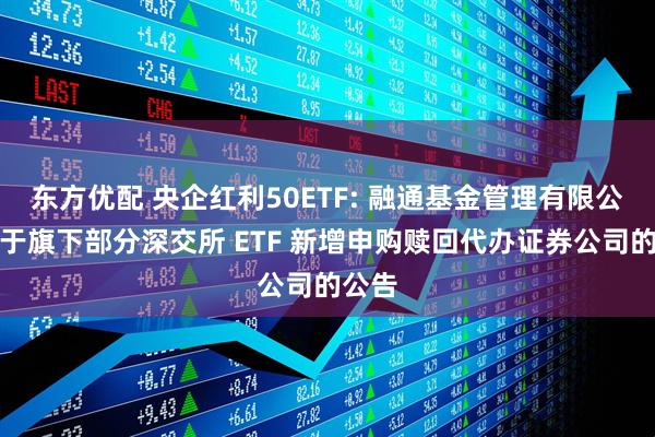 东方优配 央企红利50ETF: 融通基金管理有限公司关于旗下部分深交所 ETF 新增申购赎回代办证券公司的公告
