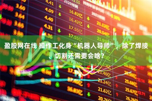 盈股网在线 操作工化身“机器人导师”，除了焊接、切割还需要会啥？