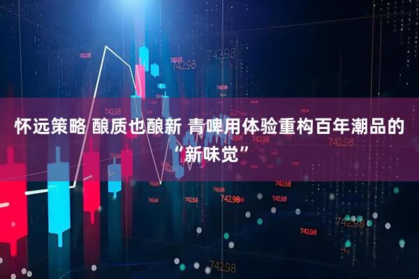 怀远策略 酿质也酿新 青啤用体验重构百年潮品的“新味觉”