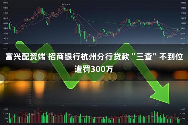富兴配资端 招商银行杭州分行贷款“三查”不到位遭罚300万