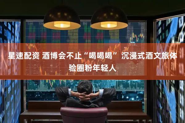 星速配资 酒博会不止“喝喝喝” 沉浸式酒文旅体验圈粉年轻人