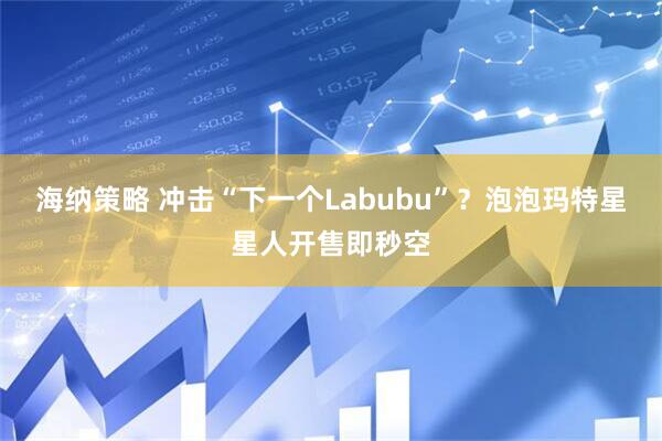 海纳策略 冲击“下一个Labubu”？泡泡玛特星星人开售即秒空