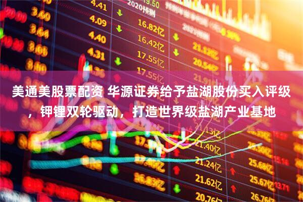 美通美股票配资 华源证券给予盐湖股份买入评级，钾锂双轮驱动，打造世界级盐湖产业基地