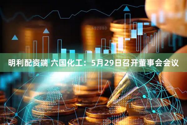 明利配资端 六国化工：5月29日召开董事会会议