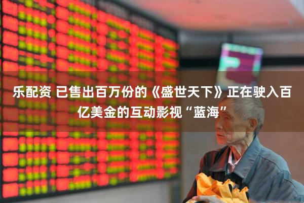 乐配资 已售出百万份的《盛世天下》正在驶入百亿美金的互动影视“蓝海”