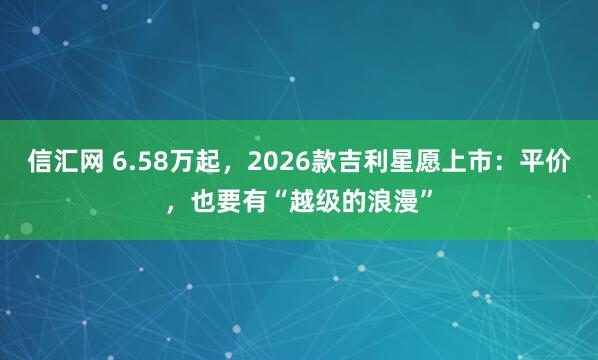 信汇网 6.58万起，2026款吉利星愿上市：平价，也要有“越级的浪漫”