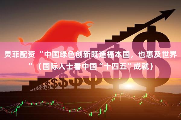 灵菲配资 “中国绿色创新既造福本国，也惠及世界”（国际人士看中国“十四五”成就）