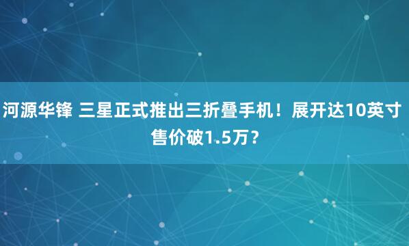 河源华锋 三星正式推出三折叠手机！展开达10英寸 售价破1.5万？