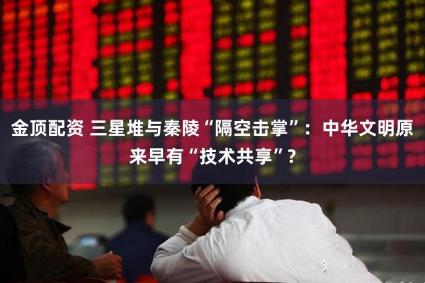 金顶配资 三星堆与秦陵“隔空击掌”：中华文明原来早有“技术共享”?