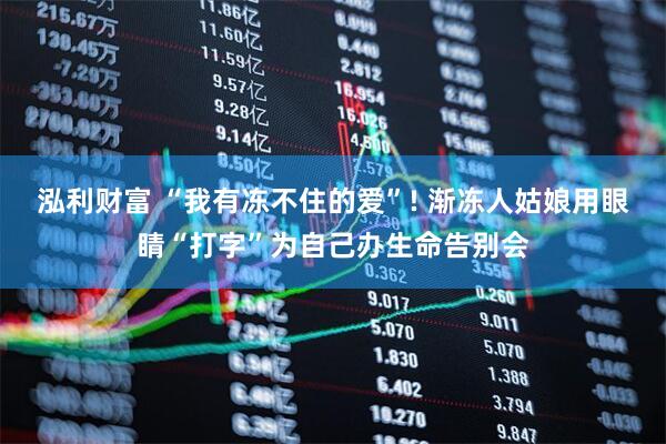 泓利财富 “我有冻不住的爱”! 渐冻人姑娘用眼睛“打字”为自己办生命告别会