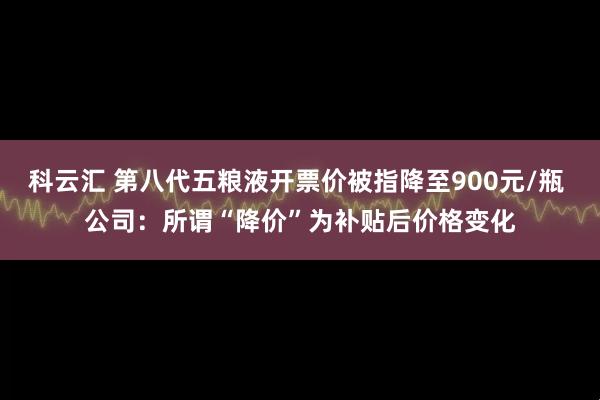 科云汇 第八代五粮液开票价被指降至900元/瓶 公司：所谓“降价”为补贴后价格变化