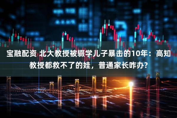 宝融配资 北大教授被辍学儿子暴击的10年：高知教授都救不了的娃，普通家长咋办?
