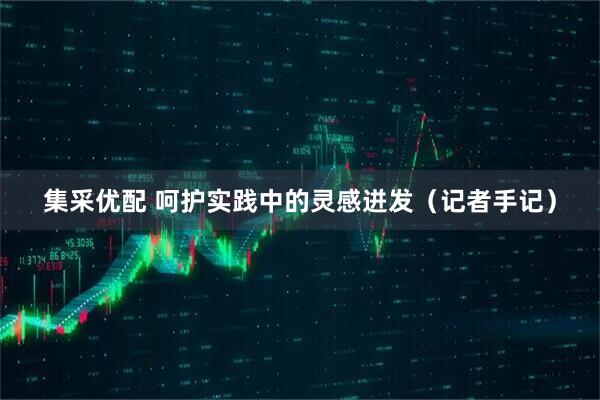 集采优配 呵护实践中的灵感迸发（记者手记）