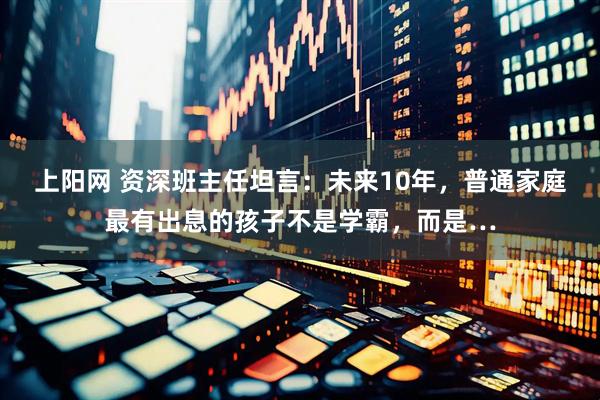上阳网 资深班主任坦言：未来10年，普通家庭最有出息的孩子不是学霸，而是…