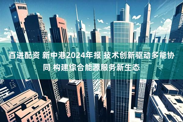 百进配资 新中港2024年报 技术创新驱动多能协同 构建综合能源服务新生态