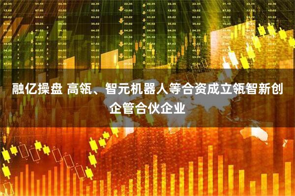融亿操盘 高瓴、智元机器人等合资成立瓴智新创企管合伙企业
